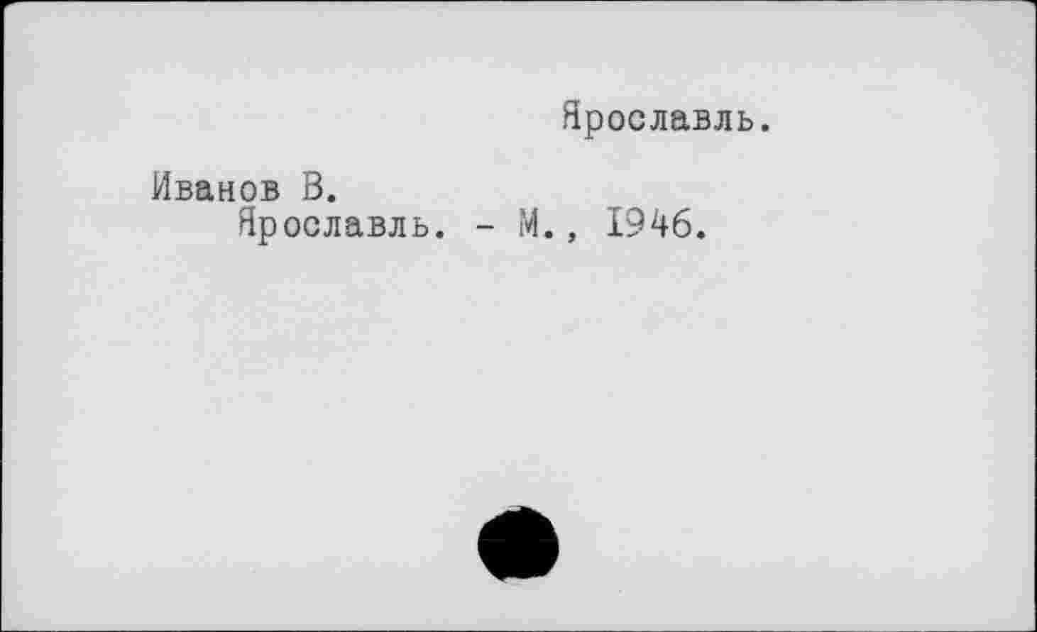 ﻿Ярославль.
Иванов В.
Ярославль. - М., 1946.